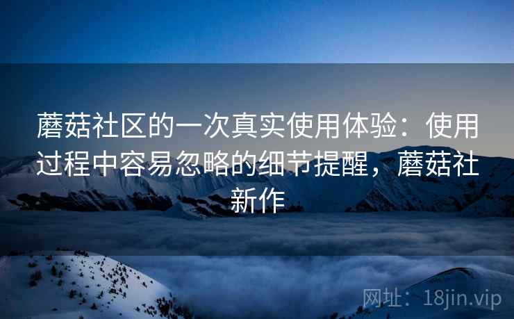 蘑菇社区的一次真实使用体验:使用过程中容易忽略的细节提醒,蘑菇社新作 蘑菇社区的一次真实使用体验:使用过程中容易忽略的细节提醒,蘑菇社新作