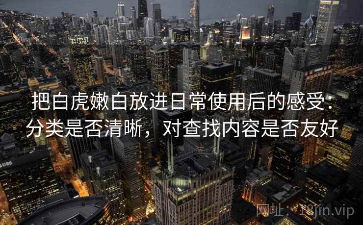 把白虎嫩白放进日常使用后的感受:分类是否清晰,对查找内容是否友好 把白虎嫩白放进日常使用后的感受:分类是否清晰,对查找内容是否友好