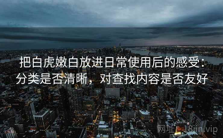 把白虎嫩白放进日常使用后的感受:分类是否清晰,对查找内容是否友好 把白虎嫩白放进日常使用后的感受:分类是否清晰,对查找内容是否友好