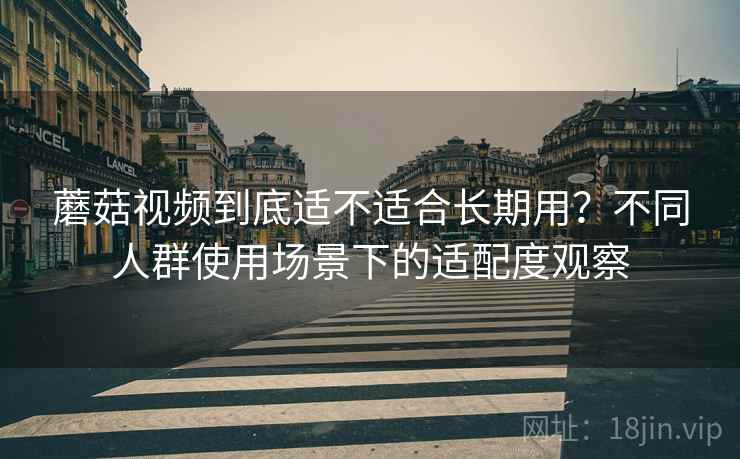 蘑菇视频到底适不适合长期用?不同人群使用场景下的适配度观察 蘑菇视频到底适不适合长期用?不同人群使用场景下的适配度观察