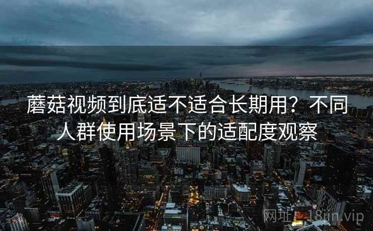 蘑菇视频到底适不适合长期用?不同人群使用场景下的适配度观察 蘑菇视频到底适不适合长期用?不同人群使用场景下的适配度观察