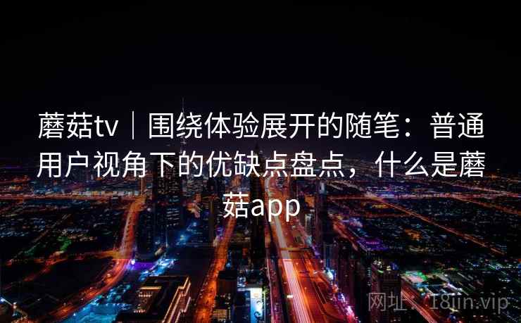 蘑菇tv|围绕体验展开的随笔:普通用户视角下的优缺点盘点,什么是蘑菇app 蘑菇tv|围绕体验展开的随笔:普通用户视角下的优缺点盘点,什么是蘑菇app