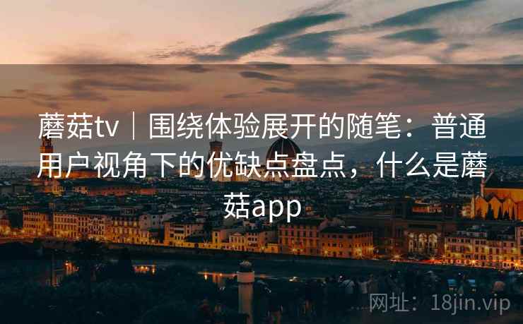 蘑菇tv|围绕体验展开的随笔:普通用户视角下的优缺点盘点,什么是蘑菇app 蘑菇tv|围绕体验展开的随笔:普通用户视角下的优缺点盘点,什么是蘑菇app