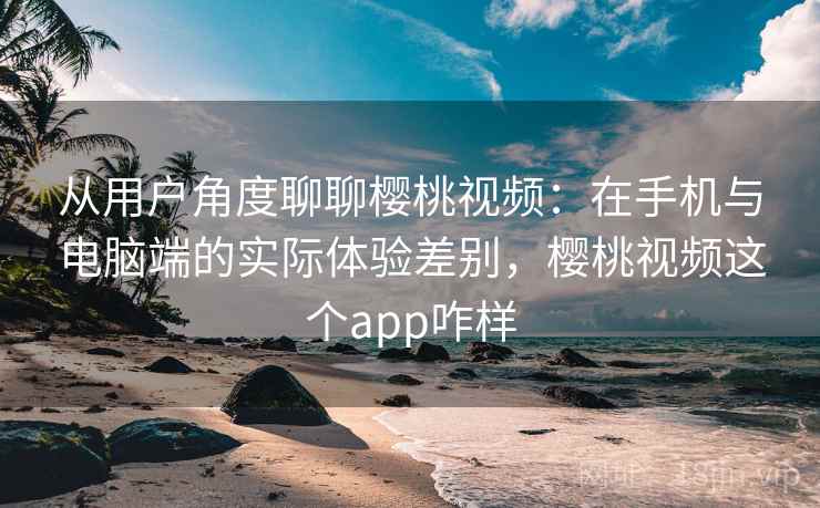 从用户角度聊聊樱桃视频:在手机与电脑端的实际体验差别,樱桃视频这个app咋样 从用户角度聊聊樱桃视频:在手机与电脑端的实际体验差别,樱桃视频这个app咋样