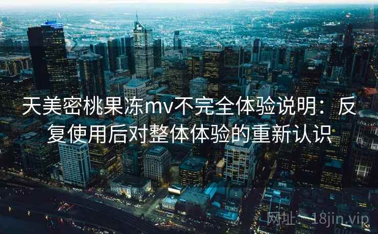天美密桃果冻mv不完全体验说明:反复使用后对整体体验的重新认识 天美密桃果冻mv不完全体验说明:反复使用后对整体体验的重新认识