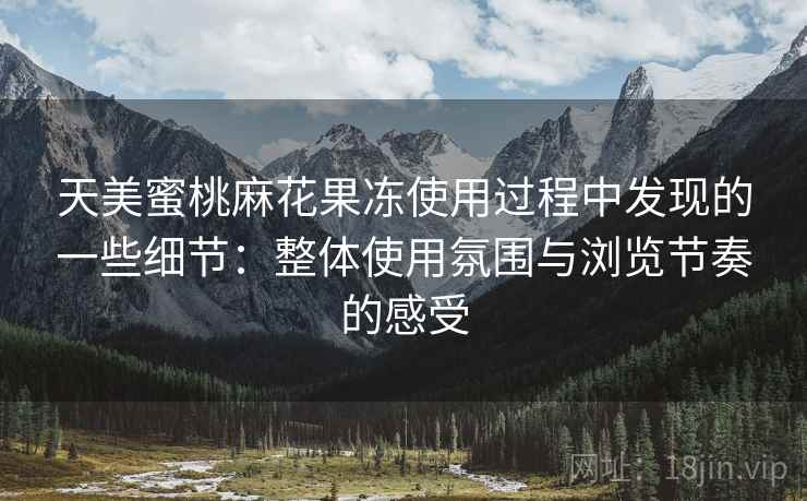 天美蜜桃麻花果冻使用过程中发现的一些细节：整体使用氛围与浏览节奏的感受