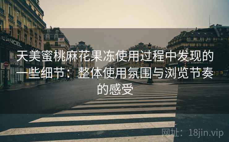 天美蜜桃麻花果冻使用过程中发现的一些细节：整体使用氛围与浏览节奏的感受