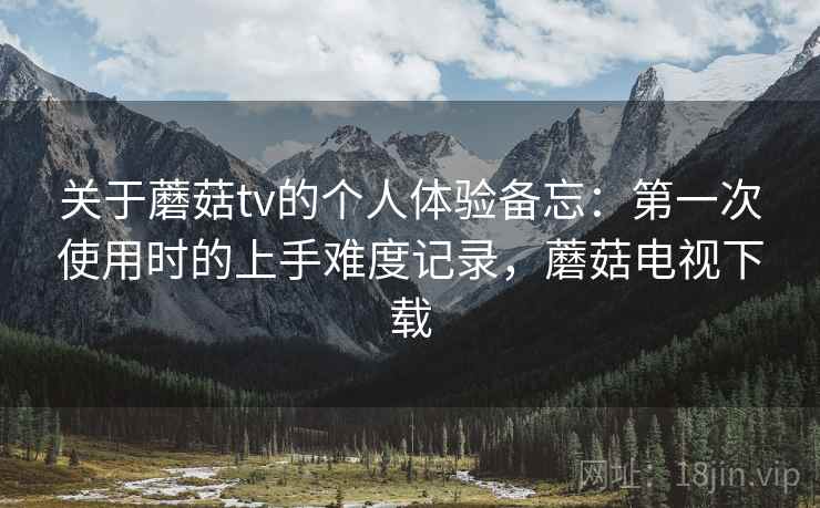 关于蘑菇tv的个人体验备忘：第一次使用时的上手难度记录，蘑菇电视下载