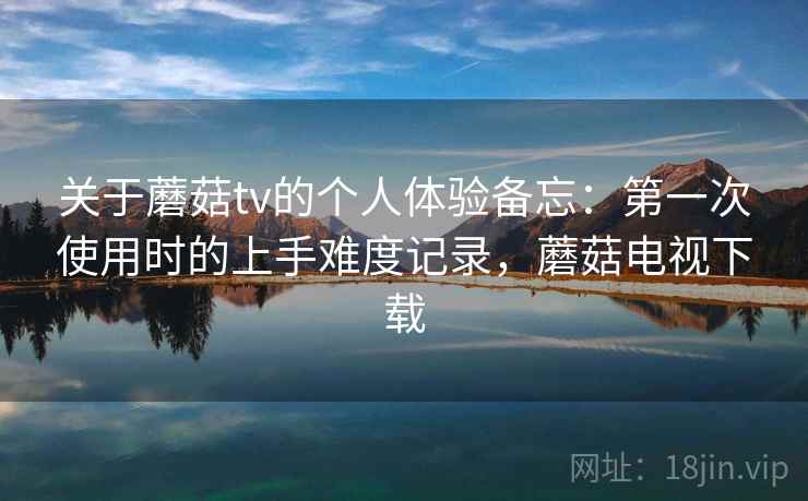 关于蘑菇tv的个人体验备忘：第一次使用时的上手难度记录，蘑菇电视下载