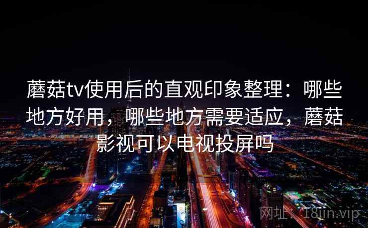 蘑菇tv使用后的直观印象整理：哪些地方好用，哪些地方需要适应，蘑菇影视可以电视投屏吗