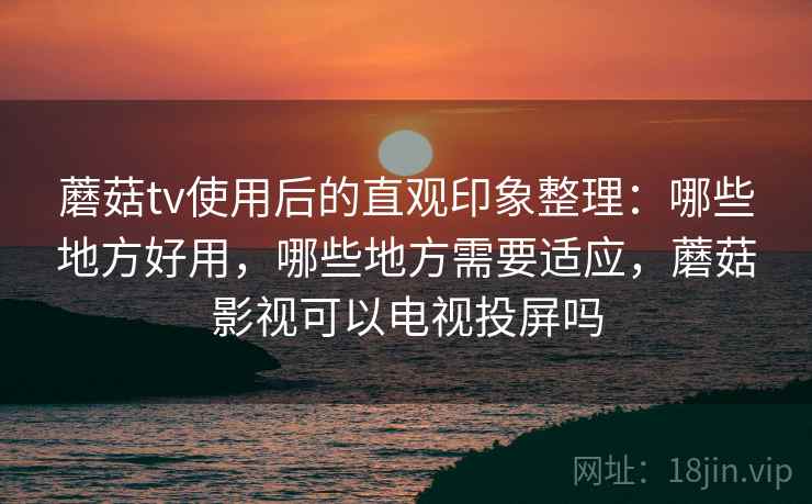 蘑菇tv使用后的直观印象整理：哪些地方好用，哪些地方需要适应，蘑菇影视可以电视投屏吗