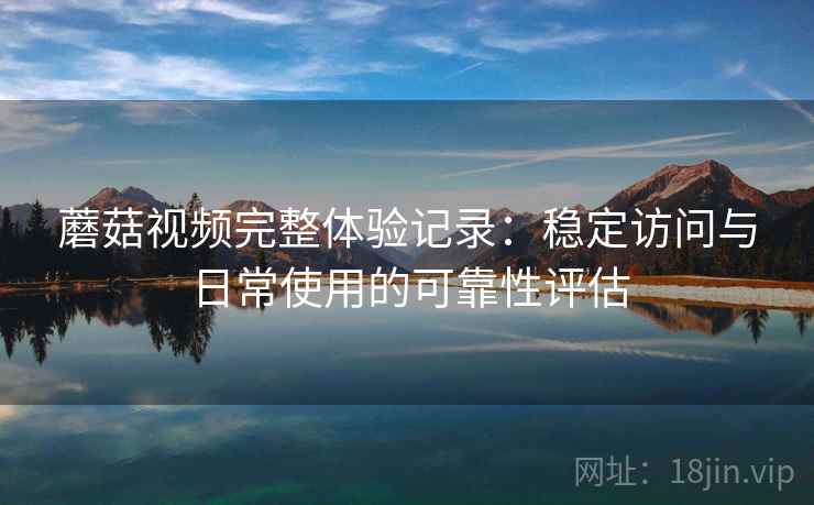 蘑菇视频完整体验记录：稳定访问与日常使用的可靠性评估