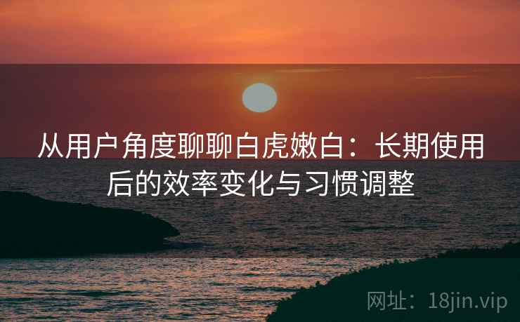 从用户角度聊聊白虎嫩白：长期使用后的效率变化与习惯调整