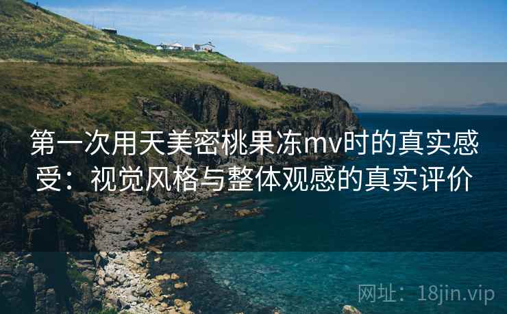 第一次用天美密桃果冻mv时的真实感受：视觉风格与整体观感的真实评价