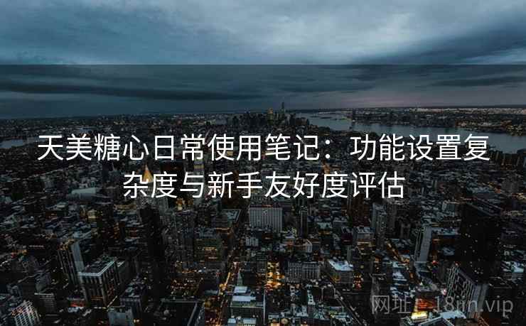 天美糖心日常使用笔记：功能设置复杂度与新手友好度评估