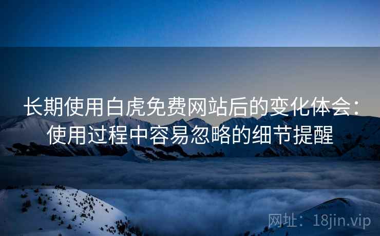 长期使用白虎免费网站后的变化体会：使用过程中容易忽略的细节提醒