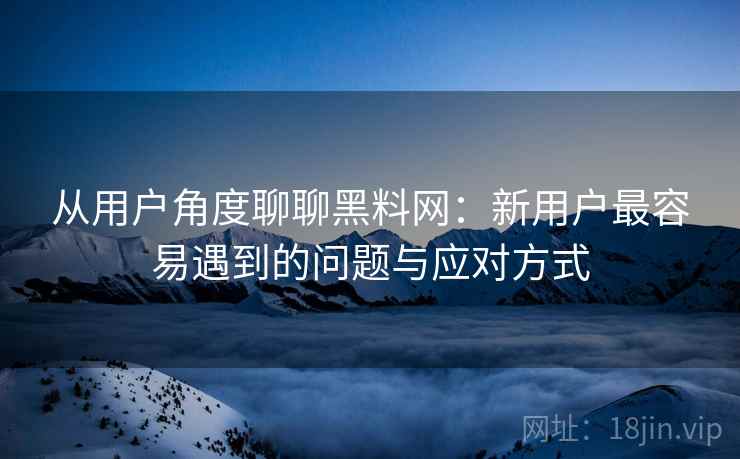 从用户角度聊聊黑料网：新用户最容易遇到的问题与应对方式